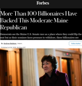 Forbes: More Than 100 Billionaires Have Backed This Moderate Maine Republican Democrats see the Maine U.S. Senate race as a place where they could flip the seat but as their nominee faces pressure to withdraw, these billionaires see something else: a Republican moderate worth keeping in D.C..